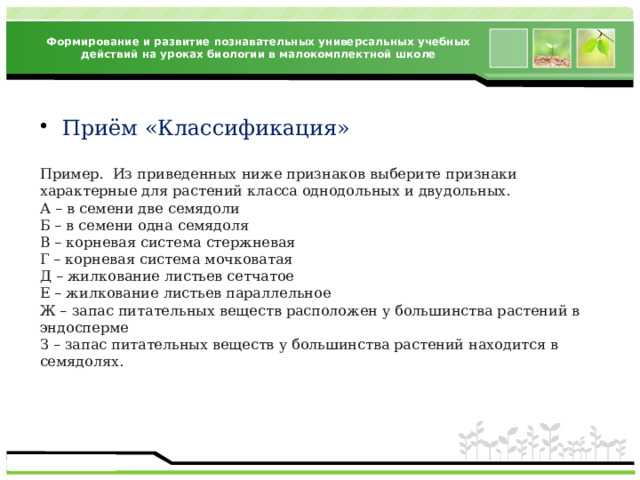 Формирование и развитие познавательных универсальных учебных действий на уроках биологии в малокомплектной школе Приём «Классификация» Пример. Из приведенных ниже признаков выберите признаки характерные для растений класса однодольных и двудольных. А – в семени две семядоли Б – в семени одна семядоля В – корневая система стержневая Г – корневая система мочковатая Д – жилкование листьев сетчатое Е – жилкование листьев параллельное Ж – запас питательных веществ расположен у большинства растений в эндосперме З – запас питательных веществ у большинства растений находится в семядолях. 
