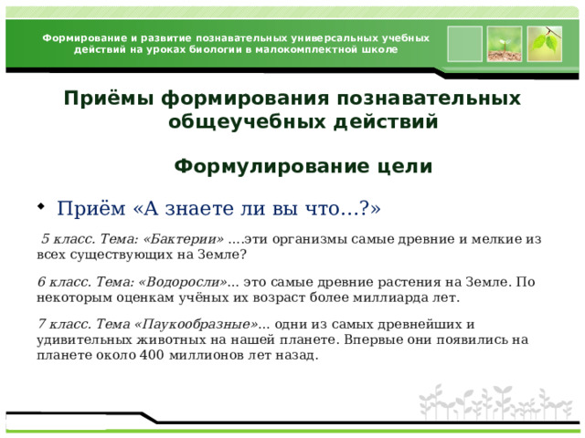 Формирование и развитие познавательных универсальных учебных действий на уроках биологии в малокомплектной школе Приёмы формирования познавательных  общеучебных действий  Формулирование цели Приём «А знаете ли вы что…?»  5 класс. Тема: «Бактерии» ….эти организмы самые древние и мелкие из всех существующих на Земле? 6 класс. Тема: «Водоросли» … это самые древние растения на Земле. По некоторым оценкам учёных их возраст более миллиарда лет. 7 класс. Тема «Паукообразные» … одни из самых древнейших и удивительных животных на нашей планете. Впервые они появились на планете около 400 миллионов лет назад. 