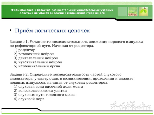 Формирование и развитие познавательных универсальных учебных действий на уроках биологии в малокомплектной школе Приём логических цепочек Задание 1. Установите последовательность движения нервного импульса по рефлекторной дуге. Начиная от рецептора.  1) рецептор  2) вставочный нейрон  3) двигательный нейрон  4) чувствительный нейрон  5) исполнительный орган Задание 2. Определите последовательность частей слухового анализатора, участвующих в возникновении, проведении и анализе нервных импульсов, начиная от слуховых рецепторов.  1) слуховая зона височной доли мозга  2) волосковые клетки улитки  3) слуховые пути головного мозга  4) слуховой нерв 
