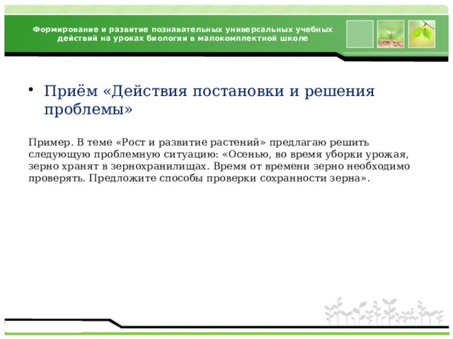 Формирование и развитие познавательных универсальных учебных действий на уроках биологии в малокомплектной школе Приём «Действия постановки и решения проблемы» Пример. В теме «Рост и развитие растений» предлагаю решить следующую проблемную ситуацию: «Осенью, во время уборки урожая, зерно хранят в зернохранилищах. Время от времени зерно необходимо проверять. Предложите способы проверки сохранности зерна». 