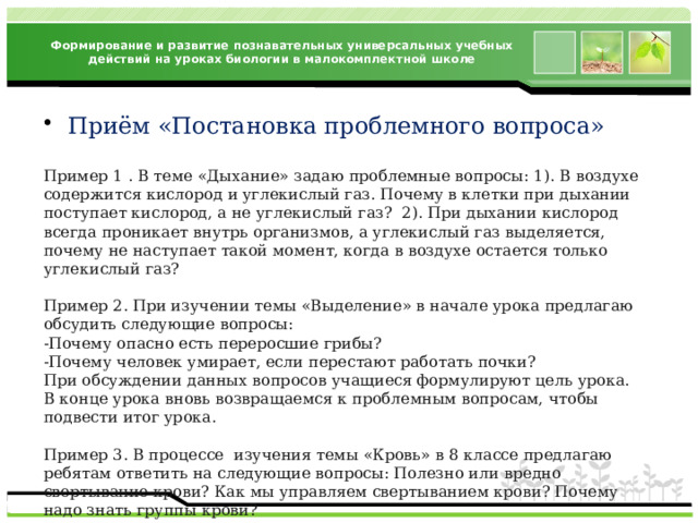 Формирование и развитие познавательных универсальных учебных действий на уроках биологии в малокомплектной школе Приём «Постановка проблемного вопроса» Пример 1 . В теме «Дыхание» задаю проблемные вопросы: 1). В воздухе содержится кислород и углекислый газ. Почему в клетки при дыхании поступает кислород, а не углекислый газ? 2). При дыхании кислород всегда проникает внутрь организмов, а углекислый газ выделяется, почему не наступает такой момент, когда в воздухе остается только углекислый газ? Пример 2. При изучении темы «Выделение» в начале урока предлагаю обсудить следующие вопросы: -Почему опасно есть переросшие грибы? -Почему человек умирает, если перестают работать почки? При обсуждении данных вопросов учащиеся формулируют цель урока. В конце урока вновь возвращаемся к проблемным вопросам, чтобы подвести итог урока. Пример 3. В процессе  изучения темы «Кровь» в 8 классе предлагаю ребятам ответить на следующие вопросы: Полезно или вредно свертывание крови? Как мы управляем свертыванием крови? Почему надо знать группы крови? 