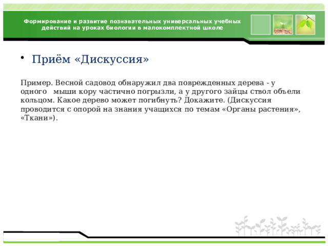 Формирование и развитие познавательных универсальных учебных действий на уроках биологии в малокомплектной школе Приём «Дискуссия» Пример. Весной садовод обнаружил два поврежденных дерева - у одного мыши кору частично погрызли, а у другого зайцы ствол объели кольцом. Какое дерево может погибнуть? Докажите. (Дискуссия проводится с опорой на знания учащихся по темам «Органы растения», «Ткани»). 