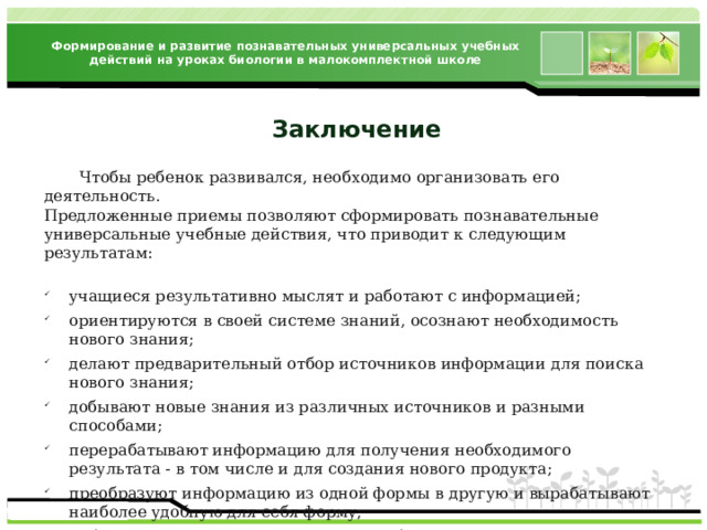 Формирование и развитие познавательных универсальных учебных действий на уроках биологии в малокомплектной школе Заключение  Чтобы ребенок развивался, необходимо организовать его деятельность. Предложенные приемы позволяют сформировать познавательные универсальные учебные действия, что приводит к следующим результатам: учащиеся результативно мыслят и работают с информацией; ориентируются в своей системе знаний, осознают необходимость нового знания; делают предварительный отбор источников информации для поиска нового знания; добывают новые знания из различных источников и разными способами; перерабатывают информацию для получения необходимого результата - в том числе и для создания нового продукта; преобразуют информацию из одной формы в другую и вырабатывают наиболее удобную для себя форму; работая с информацией, умеют перерабатывать ее содержимое в сжатом или развернутом виде, составлять план текста, тезисы, и т.д. 