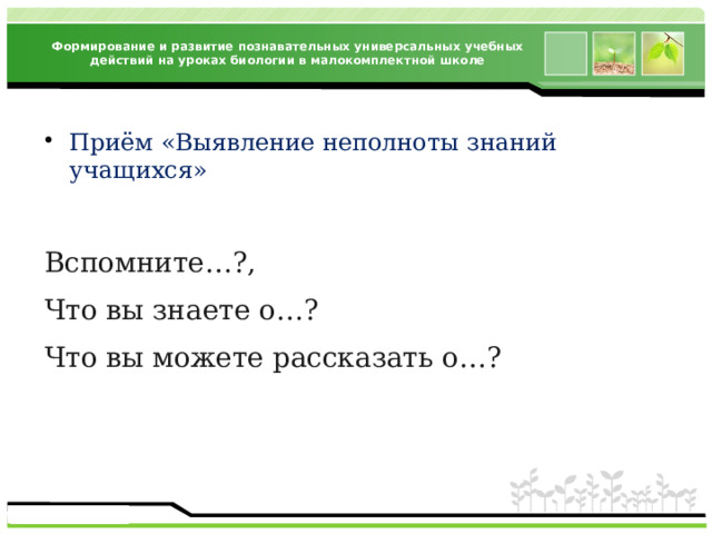 Формирование и развитие познавательных универсальных учебных действий на уроках биологии в малокомплектной школе Приём «Выявление неполноты знаний учащихся» Вспомните…?, Что вы знаете о…? Что вы можете рассказать о…? 