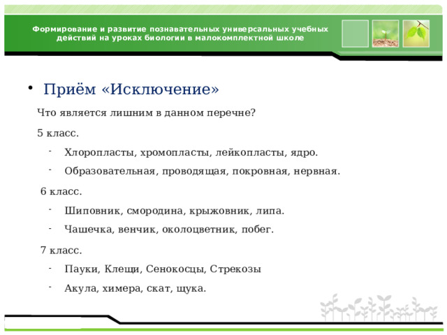 Формирование и развитие познавательных универсальных учебных действий на уроках биологии в малокомплектной школе Приём «Исключение»  Что является лишним в данном перечне?  5 класс. Хлоропласты, хромопласты, лейкопласты, ядро. Образовательная, проводящая, покровная, нервная. Хлоропласты, хромопласты, лейкопласты, ядро. Образовательная, проводящая, покровная, нервная.  6 класс. Шиповник, смородина, крыжовник, липа. Чашечка, венчик, околоцветник, побег. Шиповник, смородина, крыжовник, липа. Чашечка, венчик, околоцветник, побег.  7 класс. Пауки, Клещи, Сенокосцы, Стрекозы Акула, химера, скат, щука. Пауки, Клещи, Сенокосцы, Стрекозы Акула, химера, скат, щука. 