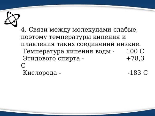 4. Связи между молекулами слабые, поэтому температуры кипения и плавления таких соединений низкие.  Температура кипения воды - 100 С  Этилового спирта - +78,3 С  Кислорода - -183 С   