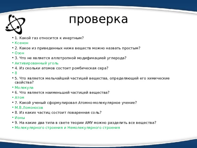 проверка 1. Какой газ относится к инертным? Ксенон 2. Какое из приведенных ниже веществ можно назвать простым? Озон 3. Что не является аллотропной модификацией углерода? Активированный уголь 4. Из скольки атомов состоит ромбическая сера? 8 5. Что является мельчайшей частицей вещества, определяющей его химические свойства? Молекула 6. Что является наименьшей частицей вещества? Атом 7. Какой ученый сформулировал Атомно-молекулярное учение? М.В.Ломоносов 8. Из каких частиц состоит поваренная соль? Ионы 9. На какие два типа в свете теории АМУ можно разделить все вещества? Молекулярного строения и Немолекулярного строения 