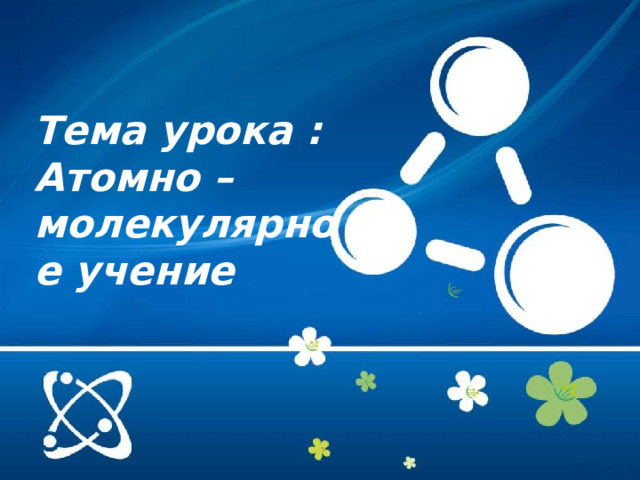  Тема урока : Атомно –молекулярное учение 