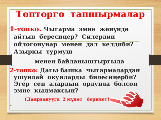 Топторго тапшырмалар 1-топко. Чыгарма эмне жөнүндө айтып бересиңер? Силердин ойлогонуңар менен дал келдиби? Азыркы турмуш менен байланыштыргыла 2-топко: Дагы башка чыгармалардан ушундай окуяларды билесиңерби? Эгер сен алардын ордунда болсоң эмне кылмаксын?  (Даярданууга 2 мүнөт берилет ).    
