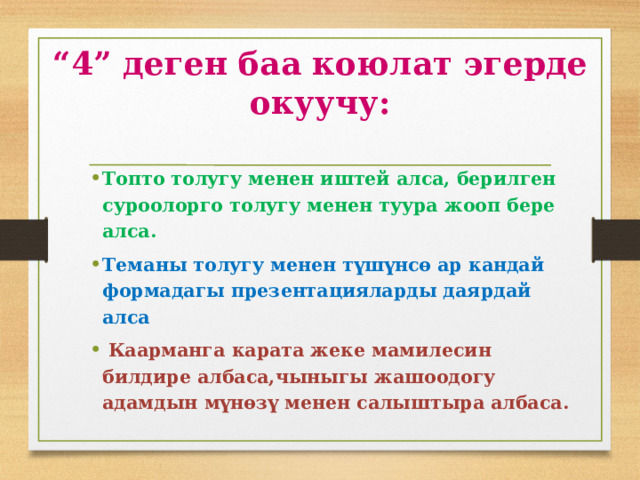 “ 4” деген баа коюлат эгерде окуучу: Топто толугу менен иштей алса, берилген суроолорго толугу менен туура жооп бере алса. Теманы толугу менен түшүнсө ар кандай формадагы презентацияларды даярдай алса  Каарманга карата жеке мамилесин билдире албаса,чыныгы жашоодогу адамдын мүнөзү менен салыштыра албаса. 