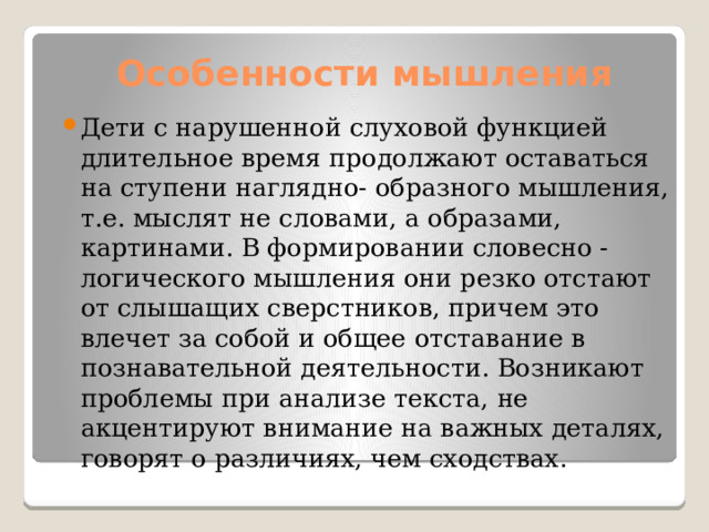 Особенности мышления Дети с нарушенной слуховой функцией длительное время продолжают оставаться на ступени наглядно- образного мышления, т.е. мыслят не словами, а образами, картинами. В формировании словесно - логического мышления они резко отстают от слышащих сверстников, причем это влечет за собой и общее отставание в познавательной деятельности. Возникают проблемы при анализе текста, не акцентируют внимание на важных деталях, говорят о различиях, чем сходствах. 