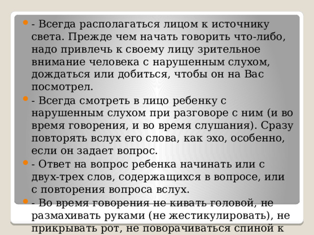 - Всегда располагаться лицом к источнику света. Прежде чем начать говорить что-либо, надо привлечь к своему лицу зрительное внимание человека с нарушенным слухом, дождаться или добиться, чтобы он на Вас посмотрел. - Всегда смотреть в лицо ребенку с нарушенным слухом при разговоре с ним (и во время говорения, и во время слушания). Сразу повторять вслух его слова, как эхо, особенно, если он задает вопрос. - Ответ на вопрос ребенка начинать или с двух-трех слов, содержащихся в вопросе, или с повторения вопроса вслух. - Во время говорения не кивать головой, не размахивать руками (не жестикулировать), не прикрывать рот, не поворачиваться спиной к ученику или к классу. 