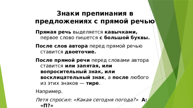 Знаки препинания в предложениях с прямой речью Прямая речь выделяется кавычками, первое слово пишется с большой буквы. После слов автора перед прямой речью ставится двоеточие. После прямой речи перед словами автора ставится или запятая, или вопросительный знак, или восклицательный знак , а после любого из этих знаков — тире . Например. Петя спросил: «Какая сегодня погода?»  А: «П?» «Хорошая», - ответил я.  «П», - а . 