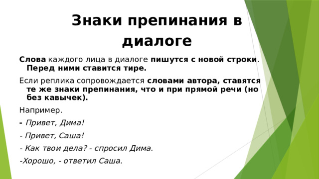 Знаки препинания в диалоге Слова каждого лица в диалоге пишутся с новой строки . Перед ними ставится тире. Если реплика сопровождается словами автора, ставятся те же знаки препинания, что и при прямой речи (но без кавычек). Например. - Привет, Дима! - Привет, Саша! - Как твои дела? - спросил Дима. -Хорошо, - ответил Саша. 