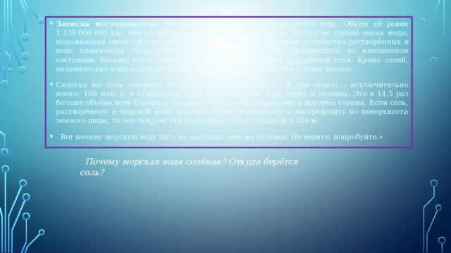 Записка исследователя: «Мировой океан – это прежде всего вода. Объём её равен 1 338 000 000 км 3, что составляет 97% всей воды на Земле. Но это не только масса воды, поражающая своей грандиозностью и величием. Это огромное количество растворённых в воде химических соединений и разнообразных частиц, находящихся во взвешенном состоянии. Больше всего в океанической воде растворено поваренной соли. Кроме солей, океанические воды содержат железо, медь, алюминий, серебро и даже золото. Сколько же соли содержит Мировой океан, спросите вы. Я вам отвечу – исключительно много: 166 млн. т. в кубической миле и 49,2·10 15  т во всех морях и океанах. Это в 14,5 раз больше объёма всей Европы с Альпами, Пиренеями, Карпатами и другими горами. Если соль, растворённую в морской воде, извлечь из неё и равномерно распределить по поверхности земного шара, то она покроет его сплошным слоем толщиной в 150 м.   Вот почему морскую воду пить не захочешь, она же солёная! Не верите, попробуйте.»    Почему морская вода солёная? Откуда берётся соль? 