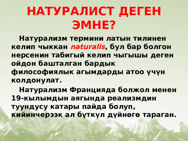 НАТУРАЛИСТ ДЕГЕН ЭМНЕ?  Натурализм термини латын тилинен келип чыккан  naturalis , бул бар болгон нерсенин табигый келип чыгышы деген ойдон башталган бардык философиялык агымдарды атоо үчүн колдонулат.  Натурализм Францияда болжол менен 19-кылымдын аягында реализмдин туундусу катары пайда болуп, кийинчерээк ал бүткүл дүйнөгө тараган.  