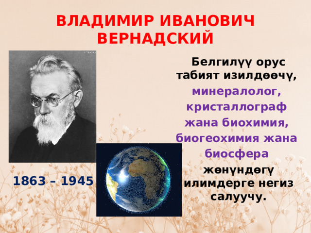 ВЛАДИМИР ИВАНОВИЧ ВЕРНАДСКИЙ Белгилүү орус табият изилдөөчү,  минералолог,  кристаллограф  жана биохимия,  биогеохимия жана  биосфера  жөнүндөгү илимдерге негиз салуучу. 1863 – 1945 