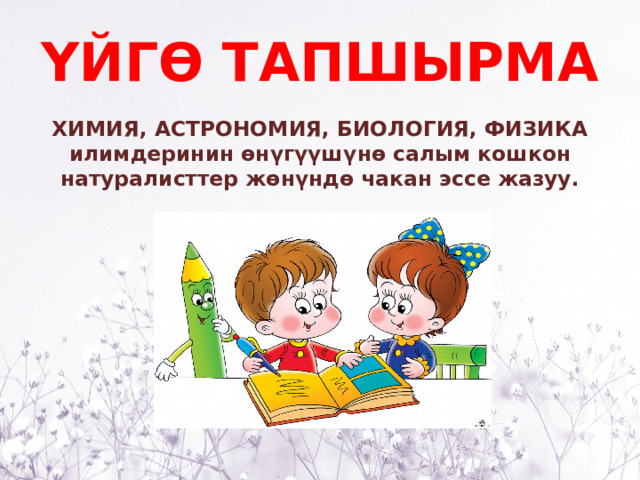 ҮЙГӨ ТАПШЫРМА ХИМИЯ, АСТРОНОМИЯ, БИОЛОГИЯ, ФИЗИКА илимдеринин өнүгүүшүнө салым кошкон натуралисттер жөнүндө чакан эссе жазуу. 