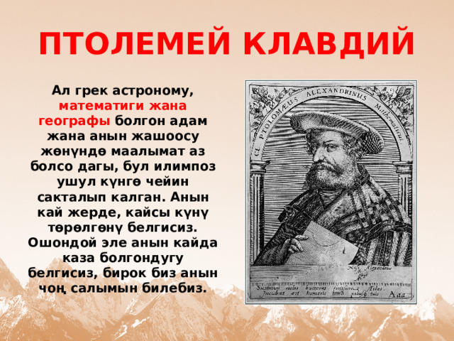 ПТОЛЕМЕЙ КЛАВДИЙ Ал грек астроному, математиги жана географы болгон адам жана анын жашоосу жөнүндө маалымат аз болсо дагы, бул илимпоз ушул күнгө чейин сакталып калган. Анын кай жерде, кайсы күнү төрөлгөнү белгисиз. Ошондой эле анын кайда каза болгондугу белгисиз, бирок биз анын чоң салымын билебиз. 