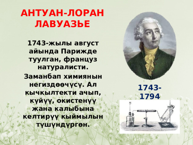 АНТУАН-ЛОРАН ЛАВУАЗЬЕ 1743-жылы август айында Парижде туулган, француз натуралисти. Заманбап химиянын негиздөөчүсү. Ал кычкылтекти ачып, күйүү, окистенүү жана калыбына келтирүү кыймылын түшүндүргөн. 1743-1794 