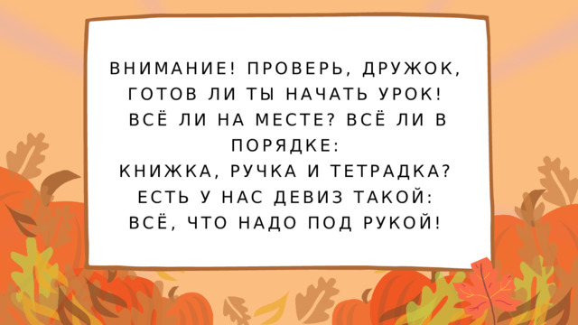 ВНИМАНИЕ! ПРОВЕРЬ, ДРУЖОК, ГОТОВ ЛИ ТЫ НАЧАТЬ УРОК! ВСЁ ЛИ НА МЕСТЕ? ВСЁ ЛИ В ПОРЯДКЕ: КНИЖКА, РУЧКА И ТЕТРАДКА? ЕСТЬ У НАС ДЕВИЗ ТАКОЙ: ВСЁ, ЧТО НАДО ПОД РУКОЙ!  