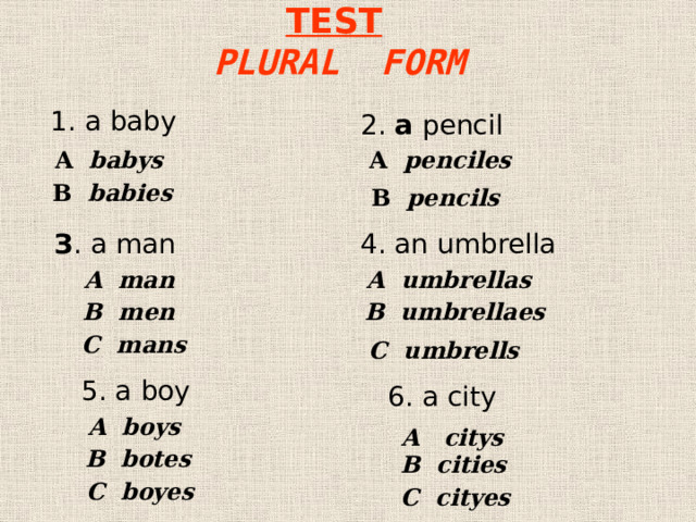 TEST   PLURAL FORM 1. a baby 2. a pencil  A babys A penciles В babies В pencils  З . a man 4. an umbrella A umbrellas A man В men В umbrellaes С mans С umbrells 5. a boy 6. a city A boys A citys В botes В cities С boyes С cityes 