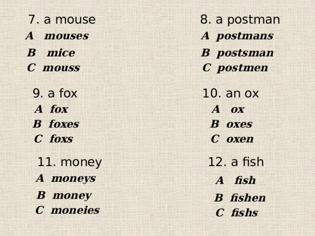 7. a mouse  8. a postman A mouses A postmans В mice В postsman С mouss С postmen 9. a fox 10. an ox A ox A fox В foxes В oxes С oxen С foxs 11. money 12. a fish A moneys A fish В money В fishen С moneies С fishs 