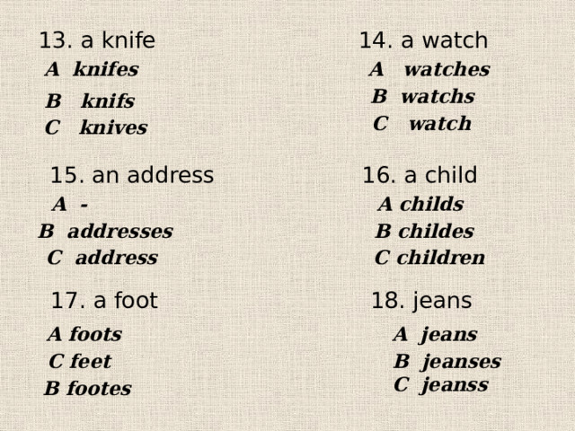 13. a knife 14. a watch A knifes A watches В watchs В knifs С watch С knives 15. an address 16. a child A childs A - В addresses В childes  С address С children 17. a foot 18. jeans A foots A jeans С feet B jeanses C jeanss В footes 