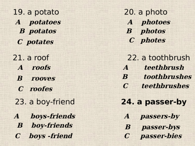 20. a photo 19. a potato A potatoes  A photoes  В potatos В photos  С photes С potates 21. a roof 22. a toothbrush A roofs A teethbrush В toothbrushes В rooves С teethbrushes С roofes 23. a boy-friend 24. a passer-by A boys-friends A passers-by  В boy-friends В passer-bys С boys -friend С passer-bies 