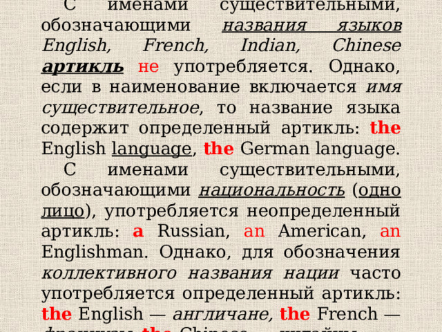  С именами существительными, обозначающими названия языков  English, French, Indian, Chinese  артикль  не употребляется. Однако, если в наименование включается имя существительное , то название языка содержит определенный артикль: the  English language ,  the German language.  С именами существительными, обозначающими национальность ( одно лицо ), употребляется неопределенный артикль: a  Russian, an American, an Englishman. Однако, для обозначения коллективного названия нации часто употребляется определенный артикль: the  English — англичане, the  French — французы, the  Chinese — китайцы. 