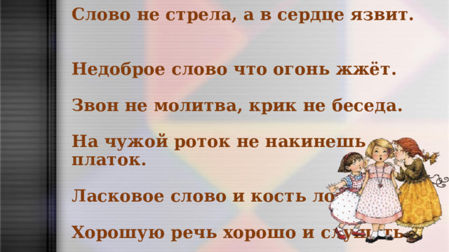  Слово не стрела, а в сердце язвит.   Недоброе слово что огонь жжёт.   Звон не молитва, крик не беседа.   На чужой роток не накинешь платок.   Ласковое слово и кость ломит.   Хорошую речь хорошо и слушать .   
