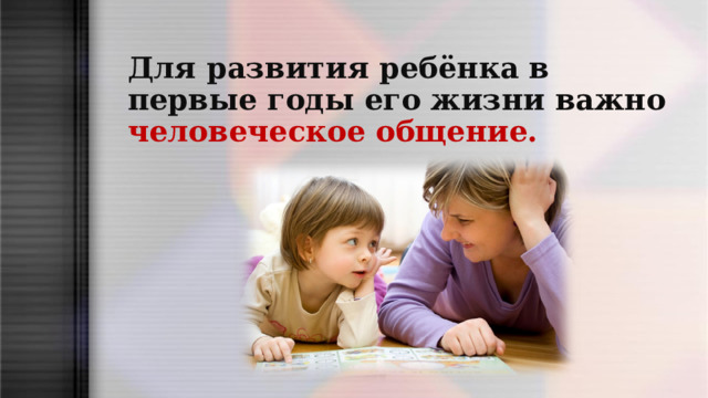 Для развития ребёнка в первые годы его жизни важно человеческое общение.  