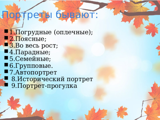 Портреты бывают: 1.Погрудные (оплечные); 2.Поясные; 3.Во весь рост; 4.Парадные; 5.Семейные; 6.Групповые. 7.Автопортрет  8.Исторический портрет   9.Портрет-прогулка 