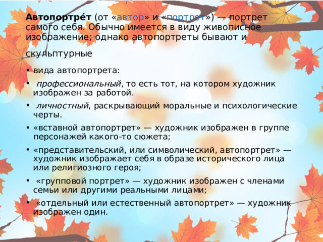 Автопортре́т  (от « автор » и « портрет ») — портрет самого себя. Обычно имеется в виду живописное изображение; однако автопортреты бывают и скульптурные  вида автопортрета:   профессиональный , то есть тот, на котором художник изображен за работой.   личностный , раскрывающий моральные и психологические черты. «вставной автопортрет» — художник изображен в группе персонажей какого-то сюжета; «представительский, или символический, автопортрет» — художник изображает себя в образе исторического лица или религиозного героя;  «групповой портрет» — художник изображен с членами семьи или другими реальными лицами;  «отдельный или естественный автопортрет» — художник изображен один. 