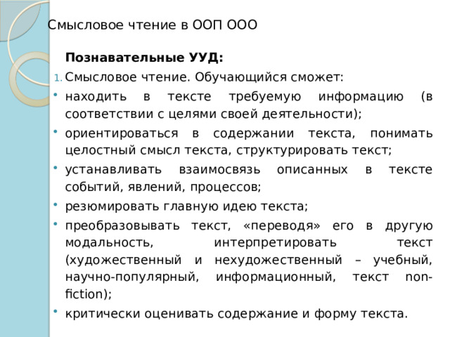  Смысловое чтение в ООП ООО Познавательные УУД: Смысловое чтение. Обучающийся сможет: находить в тексте требуемую информацию (в соответствии с целями своей деятельности); ориентироваться в содержании текста, понимать целостный смысл текста, структурировать текст; устанавливать взаимосвязь описанных в тексте событий, явлений, процессов; резюмировать главную идею текста; преобразовывать текст, «переводя» его в другую модальность, интерпретировать текст (художественный и нехудожественный – учебный, научно-популярный, информационный, текст non-fiction); критически оценивать содержание и форму текста. 