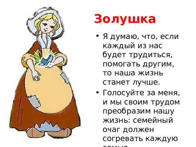 Золушка Я думаю, что, если каждый из нас будет трудиться, помогать другим, то наша жизнь станет лучше. Голосуйте за меня, и мы своим трудом преобразим нашу жизнь: семейный очаг должен согревать каждую семью. 