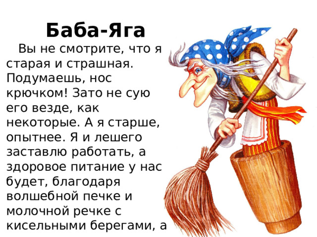 Баба-Яга  Вы не смотрите, что я старая и страшная. Подумаешь, нос крючком! Зато не сую его везде, как некоторые. А я старше, опытнее. Я и лешего заставлю работать, а здоровое питание у нас будет, благодаря волшебной печке и молочной речке с кисельными берегами, а также пряничному домику и яблоне. Голосуйте за меня, волшебство в каждый дом! 