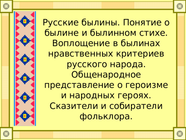 Русские былины. Понятие о былине и былинном стихе. Воплощение в былинах нравственных критериев русского народа. Общенародное представление о героизме и народных героях. Сказители и собиратели фольклора. 