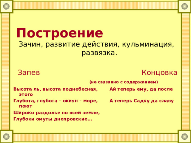  Построение Зачин, развитие действия, кульминация, развязка.  Запев   Концовка (не связанно с содержанием) Высота ль, высота поднебесная,   Ай теперь ему, да после этого Глубота, глубота – окиян – море,   А теперь Садку да славу поют Широко раздолье по всей земле, Глубоки омуты днепровские…  