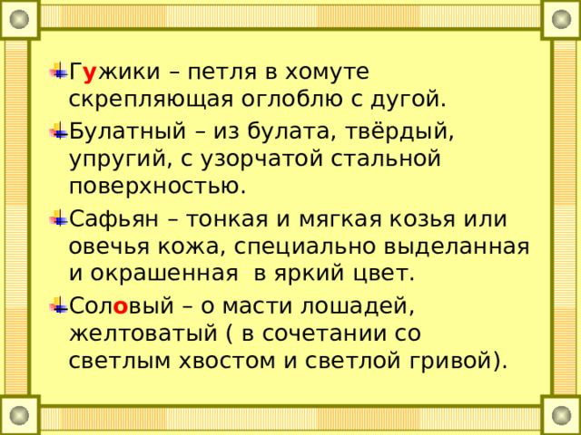 Г у жики – петля в хомуте скрепляющая оглоблю с дугой. Булатный – из булата, твёрдый, упругий, с узорчатой стальной поверхностью. Сафьян – тонкая и мягкая козья или овечья кожа, специально выделанная и окрашенная в яркий цвет. Сол о вый – о масти лошадей, желтоватый ( в сочетании со светлым хвостом и светлой гривой).  