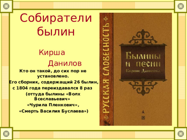 Собиратели былин Кирша  Данилов Кто он такой, до сих пор не установлено.  Его сборник, содержащий 26 былин, с 1804 года переиздавался 8 раз (оттуда былины «Волх Всеславьевич» «Чурила Пленкович»,  «Смерть Василия Буслаева») 
