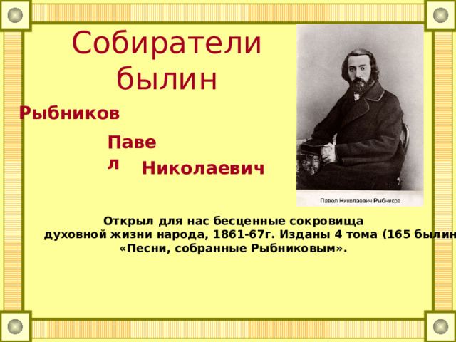 Собиратели былин Рыбников Павел Николаевич   Открыл для нас бесценные сокровища  духовной жизни народа, 1861-67г. Изданы 4 тома (165 былин)  «Песни, собранные Рыбниковым». 