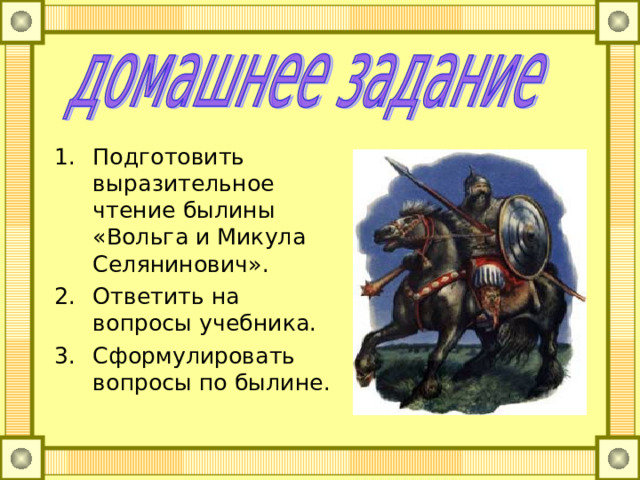 Подготовить выразительное чтение былины «Вольга и Микула Селянинович». Ответить на вопросы учебника. Сформулировать вопросы по былине. 