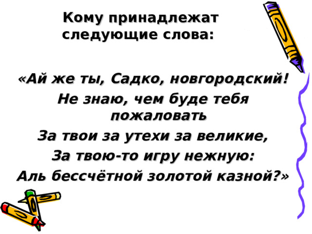 Кому принадлежат следующие слова:   «Ай же ты, Садко, новгородский! Не знаю, чем буде тебя пожаловать За твои за утехи за великие, За твою-то игру нежную: Аль бессчётной золотой казной?» 