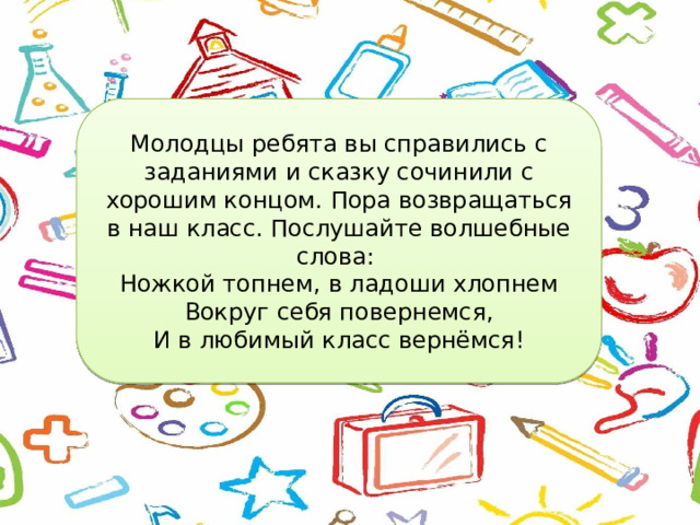 Молодцы ребята вы справились с заданиями и сказку сочинили с хорошим концом. Пора возвращаться в наш класс. Послушайте волшебные слова: Ножкой топнем, в ладоши хлопнем Вокруг себя повернемся, И в любимый класс вернёмся! 