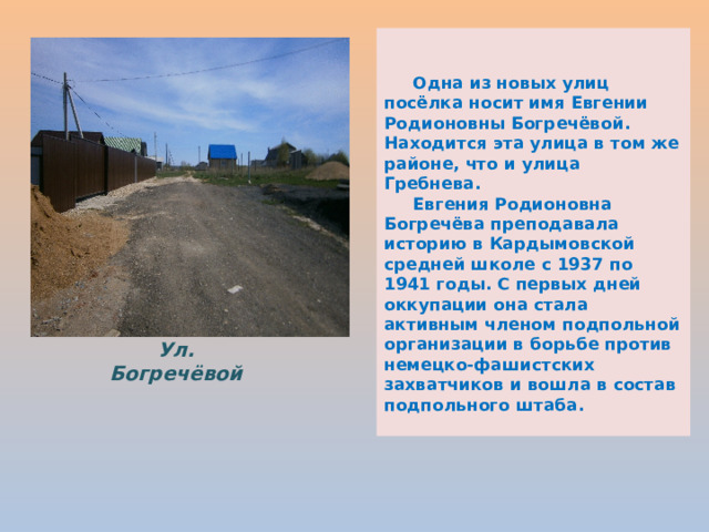    Одна из новых улиц посёлка носит имя Евгении Родионовны Богречёвой. Находится эта улица в том же районе, что и улица Гребнева.  Евгения Родионовна Богречёва преподавала историю в Кардымовской средней школе с 1937 по 1941 годы. С первых дней оккупации она стала активным членом подпольной организации в борьбе против немецко-фашистских захватчиков и вошла в состав подпольного штаба. Ул. Богречёвой 