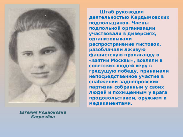  Штаб руководил деятельностью Кардымовских подпольщиков. Члены подпольной организации участвовали в диверсиях, организовывали распространение листовок, разоблачали лживую фашистскую пропаганду о «взятии Москвы», вселяли в советских людей веру в грядущую победу, принимали непосредственное участие в снабжении заднепровских партизан собранным у своих людей и похищенным у врага продовольствием, оружием и медикаментами. Евгения Родионовна Богречёва 