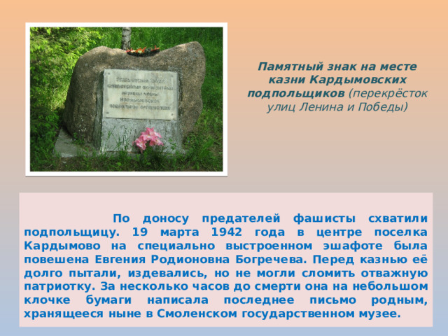 Памятный знак на месте казни Кардымовских подпольщиков (перекрёсток улиц Ленина и Победы)   По доносу предателей фашисты схватили подпольщицу. 19 марта 1942 года в центре поселка Кардымово на специально выстроенном эшафоте была повешена Евгения Родионовна Богречева. Перед казнью её долго пытали, издевались, но не могли сломить отважную патриотку. За несколько часов до смерти она на небольшом клочке бумаги написала последнее письмо родным, хранящееся ныне в Смоленском государственном музее. 