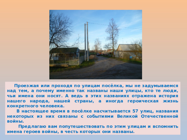  Проезжая или проходя по улицам посёлка, мы не задумываемся над тем, а почему именно так названы наши улицы, кто те люди, чьи имена они носят. А ведь в этих названиях отражена история нашего народа, нашей страны, а иногда героическая жизнь конкретного человека.  В настоящее время в посёлке насчитывается 57 улиц, названия некоторых из них связаны с событиями Великой Отечественной войны.  Предлагаю вам попутешествовать по этим улицам и вспомнить имена героев войны, в честь которых они названы. 