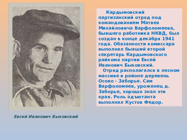  Кардымовский партизанский отряд под командованием Матвея Михайловича Варфоломеева, бывшего работника НКВД, был создан в конце декабря 1941 года. Обязанности комиссара выполнял бывший второй секретарь Кардымовского райкома партии Евсей Иванович Быковский.  Отряд располагался в лесном массиве в районе деревень Осово - Заборье. Сам Варфоломеев, уроженец д. Заборье, хорошо знал эти края. Роль адъютанта выполнял Кустов Федор. Евсей Иванович Быковский 